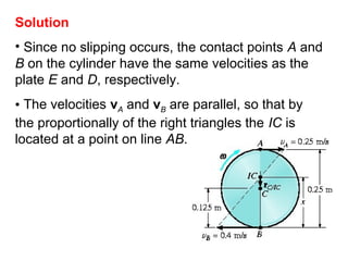 Solution
• Since no slipping occurs, the contact points A and
B on the cylinder have the same velocities as the
plate E and D, respectively.
• The velocities vA and vB are parallel, so that by
the proportionally of the right triangles the IC is
located at a point on line AB.
 