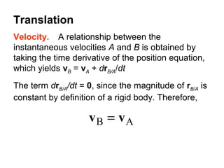 Velocity. A relationship between the
instantaneous velocities A and B is obtained by
taking the time derivative of the position equation,
which yields vB = vA + drB/A/dt
The term drB/A/dt = 0, since the magnitude of rB/A is
constant by definition of a rigid body. Therefore,
AB vv =
Translation
 