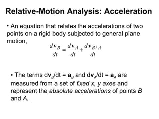 Relative-Motion Analysis: Acceleration
• An equation that relates the accelerations of two
points on a rigid body subjected to general plane
motion,
dt
d
dt
d
dt
d ABAB /vvv
+=
• The terms dvB/dt = aB and dvA/dt = aA are
measured from a set of fixed x, y axes and
represent the absolute accelerations of points B
and A.
 