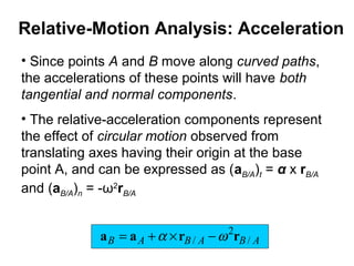 • Since points A and B move along curved paths,
the accelerations of these points will have both
tangential and normal components.
• The relative-acceleration components represent
the effect of circular motion observed from
translating axes having their origin at the base
point A, and can be expressed as (aB/A)t = α x rB/A
and (aB/A)n = -ω2
rB/A
ABABAB /
2
/ rraa ωα −×+=
Relative-Motion Analysis: Acceleration
 