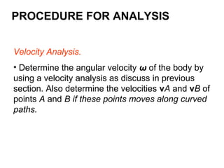 PROCEDURE FOR ANALYSIS
Velocity Analysis.
• Determine the angular velocity ω of the body by
using a velocity analysis as discuss in previous
section. Also determine the velocities vA and vB of
points A and B if these points moves along curved
paths.
 