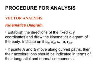 VECTOR ANALYSIS
Kinematics Diagram.
• Establish the directions of the fixed x, y
coordinates and draw the kinematics diagram of
the body. Indicate on it aA, aB, ω, α, rB/A.
• If points A and B move along curved paths, then
their accelerations should be indicated in terms of
their tangential and normal components.
PROCEDURE FOR ANALYSIS
 