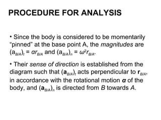 • Since the body is considered to be momentarily
“pinned” at the base point A, the magnitudes are
(aB/A)t = αrB/A and (aB/A)n = ω2
rB/A.
• Their sense of direction is established from the
diagram such that (aB/A)t acts perpendicular to rB/A,
in accordance with the rotational motion α of the
body, and (aB/A)n is directed from B towards A.
PROCEDURE FOR ANALYSIS
 