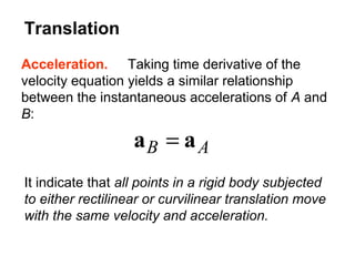 Acceleration. Taking time derivative of the
velocity equation yields a similar relationship
between the instantaneous accelerations of A and
B:
AB aa =
It indicate that all points in a rigid body subjected
to either rectilinear or curvilinear translation move
with the same velocity and acceleration.
Translation
 