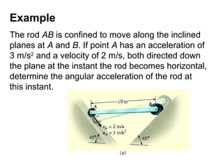 Example
The rod AB is confined to move along the inclined
planes at A and B. If point A has an acceleration of
3 m/s2
and a velocity of 2 m/s, both directed down
the plane at the instant the rod becomes horizontal,
determine the angular acceleration of the rod at
this instant.
 
