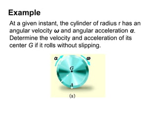 Example
At a given instant, the cylinder of radius r has an
angular velocity ω and angular acceleration α.
Determine the velocity and acceleration of its
center G if it rolls without slipping.
 
