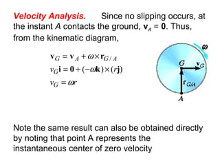 Velocity Analysis. Since no slipping occurs, at
the instant A contacts the ground, vA = 0. Thus,
from the kinematic diagram,
rv
rv
G
G
AGAG
ω
ω
ω
=
×−+=
×+=
)()(
/
jk0i
rvv
Note the same result can also be obtained directly
by noting that point A represents the
instantaneous center of zero velocity
 