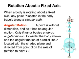 Rotation About a Fixed Axis
When a body is rotating about a fixed
axis, any point P located in the body
travels along a circular path.
Angular Motion. A point is without
dimension, and so it has no angular
motion. Only lines or bodies undergo
angular motion. Consider the body shown
and the angular motion of a radial line r
located with the shaded plane and
directed from point O on the axis of
rotation to point P.
 