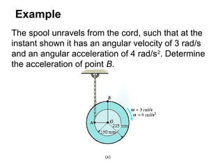 Example
The spool unravels from the cord, such that at the
instant shown it has an angular velocity of 3 rad/s
and an angular acceleration of 4 rad/s2
. Determine
the acceleration of point B.
 