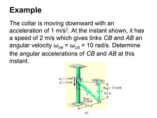 Example
The collar is moving downward with an
acceleration of 1 m/s2
. At the instant shown, it has
a speed of 2 m/s which gives links CB and AB an
angular velocity ωAB = ωCB = 10 rad/s. Determine
the angular accelerations of CB and AB at this
instant.
 