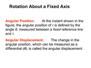 Angular Position. At the instant shown in the
figure, the angular position of r is defined by the
angle θ, measured between a fixed reference line
and r.
Angular Displacement. The change in the
angular position, which can be measured as a
differential dθ, is called the angular displacement.
Rotation About a Fixed Axis
 