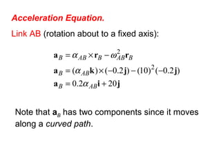 Acceleration Equation.
Link AB (rotation about to a fixed axis):
jia
jjka
rra
202.0
)2.0()10()2.0()( 2
2
+=
−−−×=
−×=
ABB
ABB
BABBABB
α
α
ωα
Note that aB has two components since it moves
along a curved path.
 
