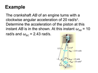 Example
The crankshaft AB of an engine turns with a
clockwise angular acceleration of 20 rad/s2
.
Determine the acceleration of the piston at this
instant AB is in the shown. At this instant ωAB = 10
rad/s and ωBC = 2.43 rad/s.
 
