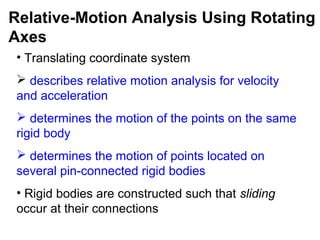 • Translating coordinate system
 describes relative motion analysis for velocity
and acceleration
 determines the motion of the points on the same
rigid body
 determines the motion of points located on
several pin-connected rigid bodies
• Rigid bodies are constructed such that sliding
occur at their connections
Relative-Motion Analysis Using Rotating
Axes
 