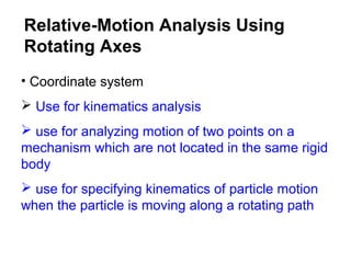 • Coordinate system
 Use for kinematics analysis
 use for analyzing motion of two points on a
mechanism which are not located in the same rigid
body
 use for specifying kinematics of particle motion
when the particle is moving along a rotating path
Relative-Motion Analysis Using
Rotating Axes
 
