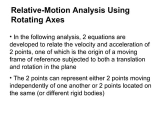 • In the following analysis, 2 equations are
developed to relate the velocity and acceleration of
2 points, one of which is the origin of a moving
frame of reference subjected to both a translation
and rotation in the plane
• The 2 points can represent either 2 points moving
independently of one another or 2 points located on
the same (or different rigid bodies)
Relative-Motion Analysis Using
Rotating Axes
 