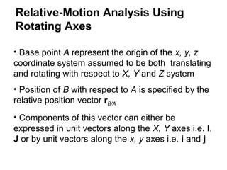 • Base point A represent the origin of the x, y, z
coordinate system assumed to be both translating
and rotating with respect to X, Y and Z system
• Position of B with respect to A is specified by the
relative position vector rB/A
• Components of this vector can either be
expressed in unit vectors along the X, Y axes i.e. I,
J or by unit vectors along the x, y axes i.e. i and j
Relative-Motion Analysis Using
Rotating Axes
 