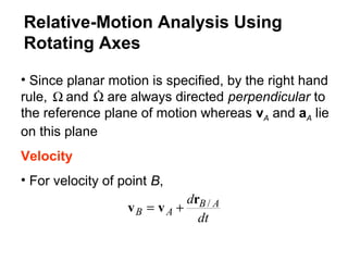 • Since planar motion is specified, by the right hand
rule, and are always directed perpendicular to
the reference plane of motion whereas vA and aA lie
on this plane
Velocity
• For velocity of point B,
Ω Ω
dt
d AB
AB
/r
vv +=
Relative-Motion Analysis Using
Rotating Axes
 