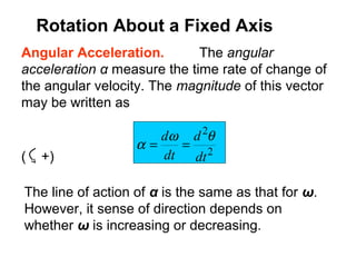Angular Acceleration. The angular
acceleration α measure the time rate of change of
the angular velocity. The magnitude of this vector
may be written as
( +) 2
2
dt
d
dt
d θω
α ==
The line of action of α is the same as that for ω.
However, it sense of direction depends on
whether ω is increasing or decreasing.
Rotation About a Fixed Axis
 