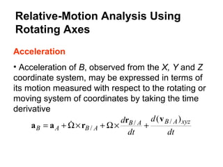 Acceleration
• Acceleration of B, observed from the X, Y and Z
coordinate system, may be expressed in terms of
its motion measured with respect to the rotating or
moving system of coordinates by taking the time
derivative
dt
d
dt
d xyzABAB
ABAB
)( //
/
vr
raa +×Ω+×Ω+= 
Relative-Motion Analysis Using
Rotating Axes
 