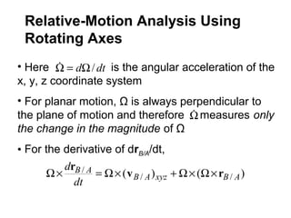 • Here is the angular acceleration of the
x, y, z coordinate system
• For planar motion, Ω is always perpendicular to
the plane of motion and therefore measures only
the change in the magnitude of Ω
• For the derivative of drB/A/dt,
dtd /Ω=Ω
Ω
)()( //
/
ABxyzAB
AB
dt
d
rv
r
×Ω×Ω+×Ω=×Ω
Relative-Motion Analysis Using
Rotating Axes
 