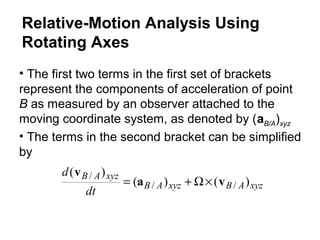 • The first two terms in the first set of brackets
represent the components of acceleration of point
B as measured by an observer attached to the
moving coordinate system, as denoted by (aB/A)xyz
xyzABxyzAB
xyzAB
dt
d
)()(
)(
//
/
va
v
×Ω+=
• The terms in the second bracket can be simplified
by
Relative-Motion Analysis Using
Rotating Axes
 