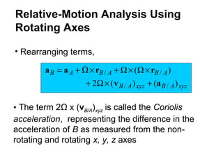 xyzABxyzAB
ABABAB
)()(2
)(
//
//
av
rraa
+×Ω+
×Ω×Ω+×Ω+= 
• Rearranging terms,
• The term 2Ω x (vB/A)xyz is called the Coriolis
acceleration, representing the difference in the
acceleration of B as measured from the non-
rotating and rotating x, y, z axes
Relative-Motion Analysis Using
Rotating Axes
 