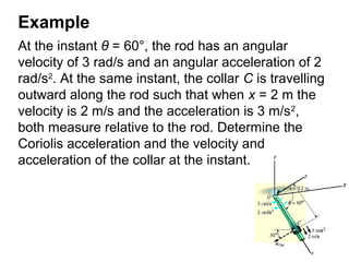 Example
At the instant θ = 60°, the rod has an angular
velocity of 3 rad/s and an angular acceleration of 2
rad/s2
. At the same instant, the collar C is travelling
outward along the rod such that when x = 2 m the
velocity is 2 m/s and the acceleration is 3 m/s2
,
both measure relative to the rod. Determine the
Coriolis acceleration and the velocity and
acceleration of the collar at the instant.
 