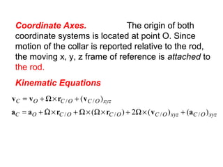 Coordinate Axes. The origin of both
coordinate systems is located at point O. Since
motion of the collar is reported relative to the rod,
the moving x, y, z frame of reference is attached to
the rod.
Kinematic Equations
xyzOCxyzOCOCOCOC
xyzOCOCOC
)()(2)(
)(
////
//
avrraa
vrvv
+×Ω+×Ω×Ω+×Ω+=
+×Ω+=

 