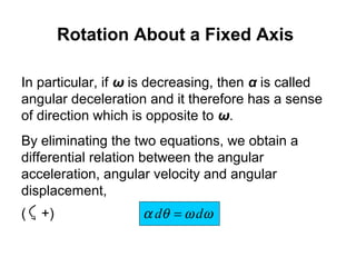 In particular, if ω is decreasing, then α is called
angular deceleration and it therefore has a sense
of direction which is opposite to ω.
By eliminating the two equations, we obtain a
differential relation between the angular
acceleration, angular velocity and angular
displacement,
ωωθα dd =( +)
Rotation About a Fixed Axis
 