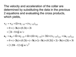 The velocity and acceleration of the collar are
determined by substituting the data in the previous
2 equations and evaluating the cross products,
which yields,
{ }
[ ]
{ } 2
////
//
/4.1220.1
3)2()3(2)2.0()3()3()2.0()2(0
)()(2)(
/6.02
2)2.0()3(0
)(
sm
sm
xyzOCxyzOCOCOCOC
xyzOCOCOC
ji
iikikkik
avrraa
ji
iik
vrvv
−=
+×−+×−×−+×−+=
+×Ω+×Ω×Ω+×Ω+=
−=
+×−+=
+×Ω+=

 