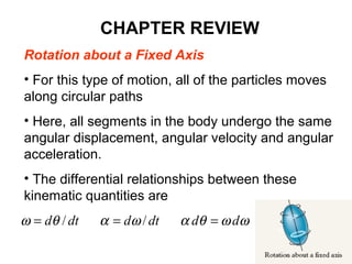Rotation about a Fixed Axis
• For this type of motion, all of the particles moves
along circular paths
• Here, all segments in the body undergo the same
angular displacement, angular velocity and angular
acceleration.
• The differential relationships between these
kinematic quantities are
ωωθαωαθω dddtddtd === //
CHAPTER REVIEW
 