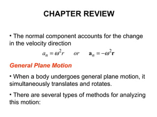 • The normal component accounts for the change
in the velocity direction
General Plane Motion
• When a body undergoes general plane motion, it
simultaneously translates and rotates.
• There are several types of methods for analyzing
this motion:
ra 22
ωω −== nn orra
CHAPTER REVIEW
 