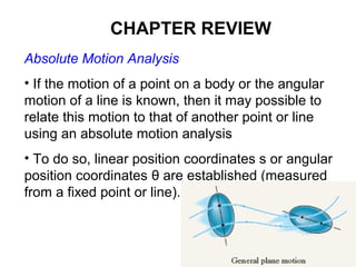 Absolute Motion Analysis
• If the motion of a point on a body or the angular
motion of a line is known, then it may possible to
relate this motion to that of another point or line
using an absolute motion analysis
• To do so, linear position coordinates s or angular
position coordinates θ are established (measured
from a fixed point or line).
CHAPTER REVIEW
 
