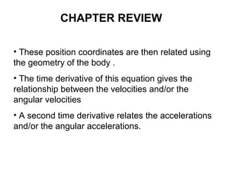 • These position coordinates are then related using
the geometry of the body .
• The time derivative of this equation gives the
relationship between the velocities and/or the
angular velocities
• A second time derivative relates the accelerations
and/or the angular accelerations.
CHAPTER REVIEW
 