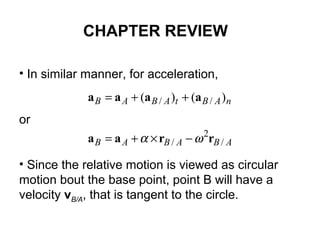 • In similar manner, for acceleration,
or
• Since the relative motion is viewed as circular
motion bout the base point, point B will have a
velocity vB/A, that is tangent to the circle.
ABABAB
nABtABAB
/
2
/
// )()(
rraa
aaaa
ωα −×+=
++=
CHAPTER REVIEW
 