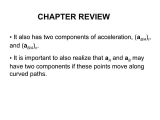 • It also has two components of acceleration, (aB/A)t,
and (aB/A)n.
• It is important to also realize that aA and aB may
have two components if these points move along
curved paths.
CHAPTER REVIEW
 