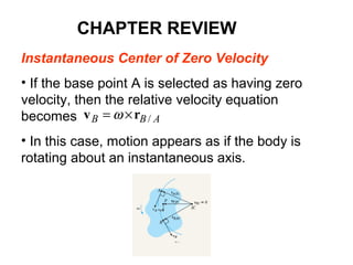Instantaneous Center of Zero Velocity
• If the base point A is selected as having zero
velocity, then the relative velocity equation
becomes
• In this case, motion appears as if the body is
rotating about an instantaneous axis.
ABB /rv ×= ω
CHAPTER REVIEW
 