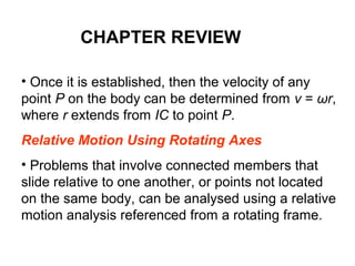 • Once it is established, then the velocity of any
point P on the body can be determined from v = ωr,
where r extends from IC to point P.
Relative Motion Using Rotating Axes
• Problems that involve connected members that
slide relative to one another, or points not located
on the same body, can be analysed using a relative
motion analysis referenced from a rotating frame.
CHAPTER REVIEW
 