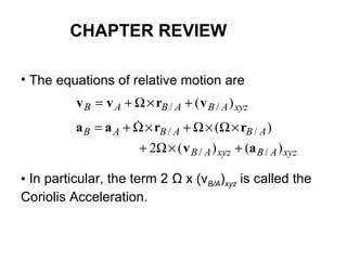 • The equations of relative motion are
• In particular, the term 2 Ω x (vB/A)xyz is called the
Coriolis Acceleration.
xyzABABAB )( // vrvv +×Ω+=
xyzABxyzAB
ABABAB
)()(2
)(
//
//
av
rraa
+×Ω+
×Ω×Ω+×Ω+= 
CHAPTER REVIEW
 
