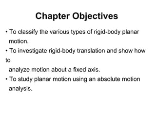 Chapter Objectives
• To classify the various types of rigid-body planar
motion.
• To investigate rigid-body translation and show how
to
analyze motion about a fixed axis.
• To study planar motion using an absolute motion
analysis.
 