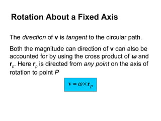 The direction of v is tangent to the circular path.
Both the magnitude can direction of v can also be
accounted for by using the cross product of ω and
rp. Here rp is directed from any point on the axis of
rotation to point P
prv ×= ω
Rotation About a Fixed Axis
 