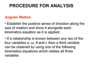 PROCEDURE FOR ANALYSIS
Angular Motion.
• Establish the positive sense of direction along the
axis of rotation and show it alongside each
kinematics equation as it is applied.
• If a relationship is known between any two of the
four variables α, ω, θ and t, then a third variable
can be obtained by using one of the following
kinematics equations which relates all three
variables
 