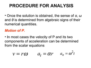 • Once the solution is obtained, the sense of α, ω
and θ is determined from algebraic signs of their
numerical quantities.
Motion of P.
• In most cases the velocity of P and its two
components of acceleration can be determined
from the scalar equations
rat α=ωrv = tan
2
ω=
PROCEDURE FOR ANALYSIS
 