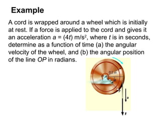 Example
A cord is wrapped around a wheel which is initially
at rest. If a force is applied to the cord and gives it
an acceleration a = (4t) m/s2
, where t is in seconds,
determine as a function of time (a) the angular
velocity of the wheel, and (b) the angular position
of the line OP in radians.
 
