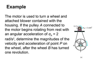 Example
The motor is used to turn a wheel and
attached blower contained with the
housing. If the pulley A connected to
the motor begins rotating from rest with
an angular acceleration of αA = 2
rad/s2
, determine the magnitudes of the
velocity and acceleration of point P on
the wheel, after the wheel B has turned
one revolution.
 