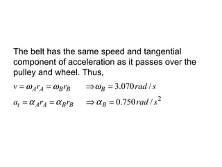 The belt has the same speed and tangential
component of acceleration as it passes over the
pulley and wheel. Thus,
2
/750.0
/070.3
sradrra
sradrrv
BBBAAt
BBBAA
=⇒==
=⇒==
ααα
ωωω
 