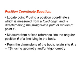 Position Coordinate Equation.
• Locate point P using a position coordinate s,
which is measured from a fixed origin and is
directed along the straight-line path of motion of
point P.
• Measure from a fixed reference line the angular
position θ of a line lying in the body.
• From the dimensions of the body, relate s to θ, s
= f(θ), using geometry and/or trigonometry.
 