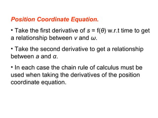 Position Coordinate Equation.
• Take the first derivative of s = f(θ) w.r.t time to get
a relationship between v and ω.
• Take the second derivative to get a relationship
between a and α.
• In each case the chain rule of calculus must be
used when taking the derivatives of the position
coordinate equation.
 