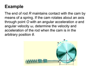 Example
The end of rod R maintains contact with the cam by
means of a spring. If the cam rotates about an axis
through point O with an angular acceleration α and
angular velocity ω, determine the velocity and
acceleration of the rod when the cam is in the
arbitrary position θ.
 